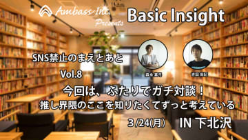 Basic Insight【SNS禁止のまえとあと】Vol.8　今回は、ふたりでガチ対談！押し界隈のここを知りたくてずっと考えている